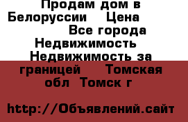 Продам дом в Белоруссии  › Цена ­ 1 300 000 - Все города Недвижимость » Недвижимость за границей   . Томская обл.,Томск г.